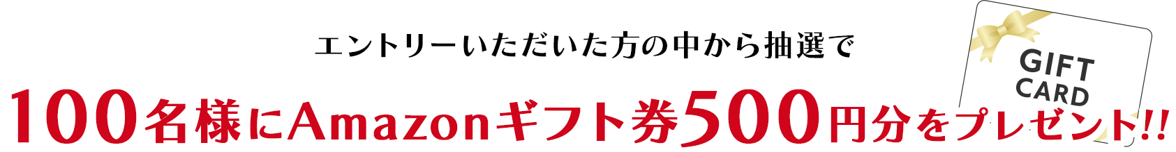 エントリーいただいた方の中から抽選で100名様にAmazonギフト券500円分をプレゼント!!